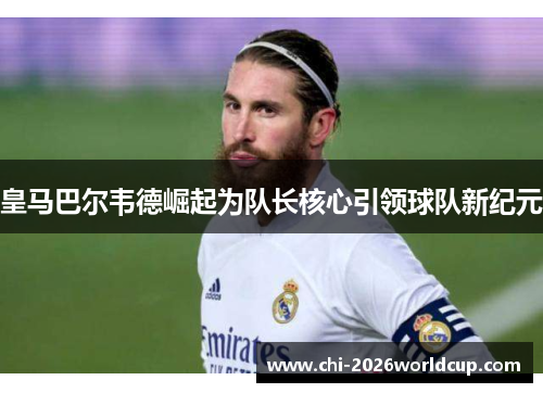 皇马巴尔韦德崛起为队长核心引领球队新纪元