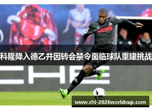 科隆降入德乙并因转会禁令面临球队重建挑战 科隆降入德乙并因转会禁令面临球队重建挑战
