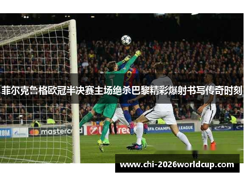 菲尔克鲁格欧冠半决赛主场绝杀巴黎精彩爆射书写传奇时刻
